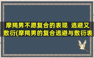 摩羯男不愿复合的表现  逃避又敷衍(摩羯男的复合逃避与敷衍表现详解)